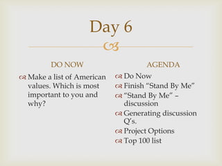 Day 6
                     
         DO NOW                     AGENDA
 Make a list of American    Do Now
  values. Which is most      Finish “Stand By Me”
  important to you and       “Stand By Me” –
  why?                        discussion
                             Generating discussion
                              Q’s.
                             Project Options
                             Top 100 list
 