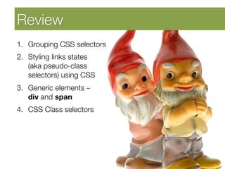 Developing Self Awareness
Review 
1.  Grouping CSS selectors
2.  Styling links states "
    (aka pseudo-class
    selectors) using CSS
3.  Generic elements – "
    div and span
4.  CSS Class selectors
 