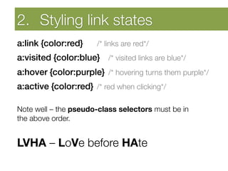 Developing Self Awareness
    2.  Styling link states
a:link {color:red}
    
/* links are red*/
a:visited {color:blue} 
/* visited links are blue*/
a:hover {color:purple} 
/* hovering turns them purple*/
a:active {color:red} 
/* red when clicking*/
"
Note well – the pseudo-class selectors must be in "
the above order.

LVHA – LoVe before HAte


 