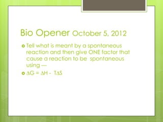 Bio Opener October 5, 2012
 Tell
     what is meant by a spontaneous
 reaction and then give ONE factor that
 cause a reaction to be spontaneous
 using ---
 G= H- T S
 