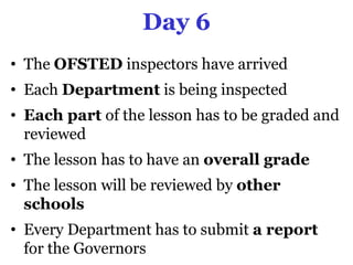 Day 6
• The OFSTED inspectors have arrived
• Each Department is being inspected
• Each part of the lesson has to be graded and
  reviewed
• The lesson has to have an overall grade
• The lesson will be reviewed by other
  schools
• Every Department has to submit a report
  for the Governors
 
