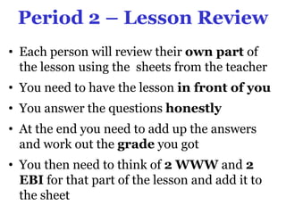 Period 2 – Lesson Review
• Each person will review their own part of
  the lesson using the sheets from the teacher
• You need to have the lesson in front of you
• You answer the questions honestly
• At the end you need to add up the answers
  and work out the grade you got
• You then need to think of 2 WWW and 2
  EBI for that part of the lesson and add it to
  the sheet
 