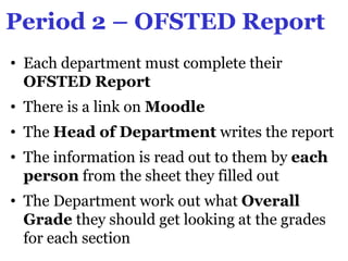 Period 2 – OFSTED Report
• Each department must complete their
  OFSTED Report
• There is a link on Moodle
• The Head of Department writes the report
• The information is read out to them by each
  person from the sheet they filled out
• The Department work out what Overall
  Grade they should get looking at the grades
  for each section
 
