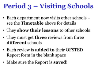 Period 3 – Visiting Schools
• Each department now visits other schools –
  see the Timetable above for details
• They show their lessons to other schools
• They must get three reviews from three
  different schools
• Each review is added to their OFSTED
  Report form in the blank space
• Make sure the Report is saved!
 