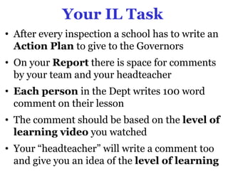 Your IL Task
• After every inspection a school has to write an
  Action Plan to give to the Governors
• On your Report there is space for comments
  by your team and your headteacher
• Each person in the Dept writes 100 word
  comment on their lesson
• The comment should be based on the level of
  learning video you watched
• Your “headteacher” will write a comment too
  and give you an idea of the level of learning
 