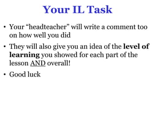 Your IL Task
• Your “headteacher” will write a comment too
  on how well you did
• They will also give you an idea of the level of
  learning you showed for each part of the
  lesson AND overall!
• Good luck
 