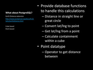 What about PostgreSQL?
• Provide database functions
to handle this calculations
– Distance in straight line or
great circle
– Convert lat/lng to point
– Get lat/lng from a point
– Calculate containment
within a cube
• Point datatype
– Operator to get distance
between
Earth Distance extension
http://www.postgresql.org/docs/9.2/s
tatic/earthdistance.html
Cube based
Point based
 