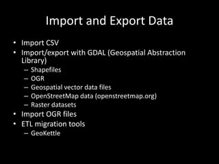 Import and Export Data
• Import CSV
• Import/export with GDAL (Geospatial Abstraction
Library)
– Shapefiles
– OGR
– Geospatial vector data files
– OpenStreetMap data (openstreetmap.org)
– Raster datasets
• Import OGR files
• ETL migration tools
– GeoKettle
 