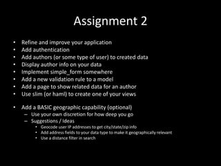 Assignment 2
• Refine and improve your application
• Add authentication
• Add authors (or some type of user) to created data
• Display author info on your data
• Implement simple_form somewhere
• Add a new validation rule to a model
• Add a page to show related data for an author
• Use slim (or haml) to create one of your views
• Add a BASIC geographic capability (optional)
– Use your own discretion for how deep you go
– Suggestions / Ideas
• Geocode user IP addresses to get city/state/zip info
• Add address fields to your data type to make it geographically relevant
• Use a distance filter in search
 