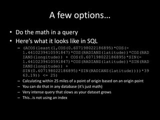 A few options…
• Do the math in a query
• Here’s what it looks like in SQL
– (ACOS(least(1,COS(0.607198022186895)*COS(-
1.4410239410591847)*COS(RADIANS(latitude))*COS(RAD
IANS(longitude)) + COS(0.607198022186895)*SIN(-
1.4410239410591847)*COS(RADIANS(latitude))*SIN(RAD
IANS(longitude)) +
SIN(0.607198022186895)*SIN(RADIANS(latitude))))*39
63.19)) <= 25)
– Calculating within 25 miles of a point of origin based on an origin point
– You can do that in any database (it’s just math)
– Very intense query that slows as your dataset grows
– This…is not using an index
 