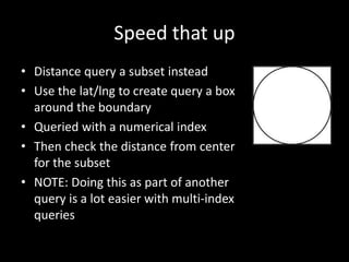 Speed that up
• Distance query a subset instead
• Use the lat/lng to create query a box
around the boundary
• Queried with a numerical index
• Then check the distance from center
for the subset
• NOTE: Doing this as part of another
query is a lot easier with multi-index
queries
 
