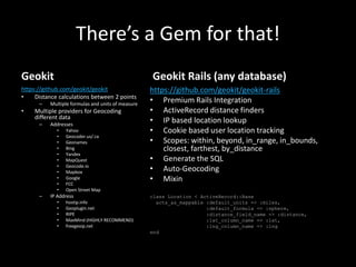 There’s a Gem for that!
Geokit
https://github.com/geokit/geokit
• Distance calculations between 2 points
– Multiple formulas and units of measure
• Multiple providers for Geocoding
different data
– Addresses
• Yahoo
• Geocoder.us/.ca
• Geonames
• Bing
• Yandex
• MapQuest
• Geocode.io
• Mapbox
• Google
• FCC
• Open Street Map
– IP Address
• hostip.info
• Geoplugin.net
• RIPE
• MaxMind (HIGHLY RECOMMEND)
• freegeoip.net
Geokit Rails (any database)
https://github.com/geokit/geokit-rails
• Premium Rails Integration
• ActiveRecord distance finders
• IP based location lookup
• Cookie based user location tracking
• Scopes: within, beyond, in_range, in_bounds,
closest, farthest, by_distance
• Generate the SQL
• Auto-Geocoding
• Mixin
class Location < ActiveRecord::Base
acts_as_mappable :default_units => :miles,
:default_formula => :sphere,
:distance_field_name => :distance,
:lat_column_name => :lat,
:lng_column_name => :lng
end
 