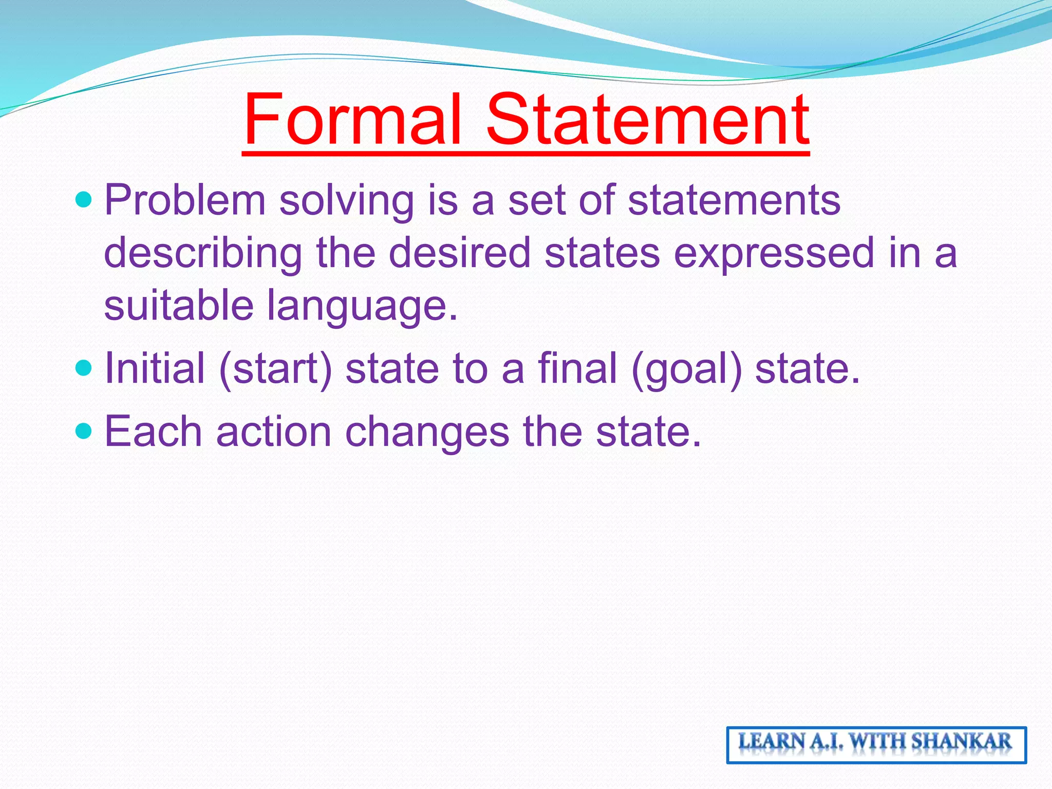 Formal Statement
Problem solving is a set of statements
describing the desired states expressed in a
suitable language.
Initial (start) state to a final (goal) state.
Each action changes the state.