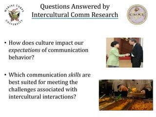 Questions Answered by
Intercultural Comm Research
• How does culture impact our
expectations of communication
behavior?
• Which communication skills are
best suited for meeting the
challenges associated with
intercultural interactions?
 