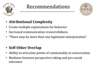 Recommendations
• Attributional Complexity
• Create multiple explanations for behavior
• Increased communication resourcefulness
• “There may be more than one legitimate interpretation”
• Self-Other Overlap
• Ability to articulate points of commonality in conversation
• Mediator between perspective-taking and pro-social
outcomes
 