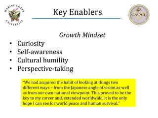 Key Enablers
Growth Mindset
• Curiosity
• Self-awareness
• Cultural humility
• Perspective-taking
“We had acquired the habit of looking at things two
different ways – from the Japanese angle of vision as well
as from our own national viewpoint. This proved to be the
key to my career and, extended worldwide, it is the only
hope I can see for world peace and human survival.”
 