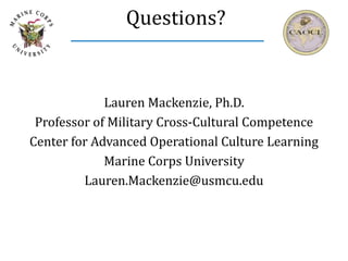 Questions?
Lauren Mackenzie, Ph.D.
Professor of Military Cross-Cultural Competence
Center for Advanced Operational Culture Learning
Marine Corps University
Lauren.Mackenzie@usmcu.edu
 