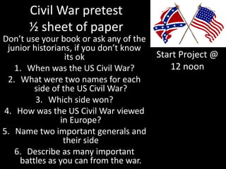 Civil War pretest
½ sheet of paper
Don’t use your book or ask any of the
junior historians, if you don’t know
its ok
1. When was the US Civil War?
2. What were two names for each
side of the US Civil War?
3. Which side won?
4. How was the US Civil War viewed
in Europe?
5. Name two important generals and
their side
6. Describe as many important
battles as you can from the war.
Start Project @
12 noon
 