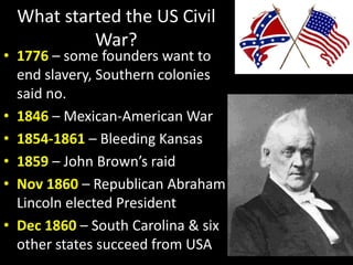 What started the US Civil
War?
• 1776 – some founders want to
end slavery, Southern colonies
said no.
• 1846 – Mexican-American War
• 1854-1861 – Bleeding Kansas
• 1859 – John Brown’s raid
• Nov 1860 – Republican Abraham
Lincoln elected President
• Dec 1860 – South Carolina & six
other states succeed from USA
 