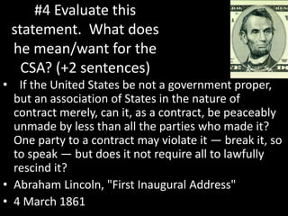 #4 Evaluate this
statement. What does
he mean/want for the
CSA? (+2 sentences)
• If the United States be not a government proper,
but an association of States in the nature of
contract merely, can it, as a contract, be peaceably
unmade by less than all the parties who made it?
One party to a contract may violate it — break it, so
to speak — but does it not require all to lawfully
rescind it?
• Abraham Lincoln, "First Inaugural Address"
• 4 March 1861
 