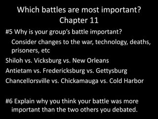 Which battles are most important?
Chapter 11
#5 Why is your group’s battle important?
Consider changes to the war, technology, deaths,
prisoners, etc
Shiloh vs. Vicksburg vs. New Orleans
Antietam vs. Fredericksburg vs. Gettysburg
Chancellorsville vs. Chickamauga vs. Cold Harbor
#6 Explain why you think your battle was more
important than the two others you debated.
 