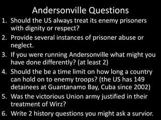 Andersonville Questions
1. Should the US always treat its enemy prisoners
with dignity or respect?
2. Provide several instances of prisoner abuse or
neglect.
3. If you were running Andersonville what might you
have done differently? (at least 2)
4. Should the be a time limit on how long a country
can hold on to enemy troops? (the US has 149
detainees at Guantanamo Bay, Cuba since 2002)
5. Was the victorious Union army justified in their
treatment of Wirz?
6. Write 2 history questions you might ask a survior.
 