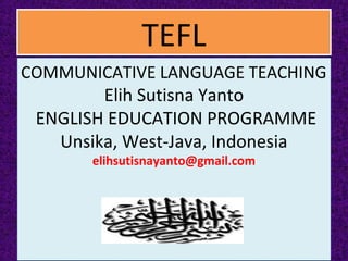 TEFLTEFL
COMMUNICATIVE LANGUAGE TEACHING
Elih Sutisna Yanto
ENGLISH EDUCATION PROGRAMME
Unsika, West-Java, Indonesia
elihsutisnayanto@gmail.com
COMMUNICATIVE LANGUAGE TEACHING
Elih Sutisna Yanto
ENGLISH EDUCATION PROGRAMME
Unsika, West-Java, Indonesia
elihsutisnayanto@gmail.com
 