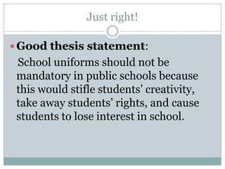 Just right!Good thesis statement:    School uniforms should not be mandatory in public schools because this would stifle students’ creativity, take away students’ rights, and cause students to lose interest in school.