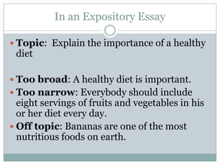 In an Expository EssayTopic:  Explain the importance of a healthy diet Too broad: A healthy diet is important. Too narrow: Everybody should include eight servings of fruits and vegetables in his or her diet every day.Off topic: Bananas are one of the most nutritious foods on earth.