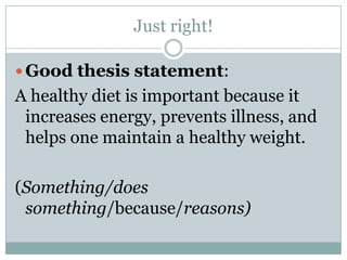 Just right!Good thesis statement: A healthy diet is important because it increases energy, prevents illness, and helps one maintain a healthy weight.(Something/does something/because/reasons)