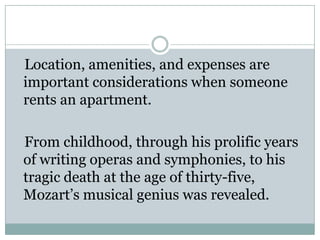    Location, amenities, and expenses are important considerations when someone rents an apartment.   From childhood, through his prolific years of writing operas and symphonies, to his tragic death at the age of thirty-five, Mozart’s musical genius was revealed.