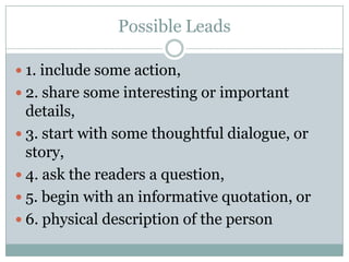 Possible Leads1. include some action,2. share some interesting or important details,3. start with some thoughtful dialogue, or story,4. ask the readers a question, 5. begin with an informative quotation, or 6. physical description of the person 