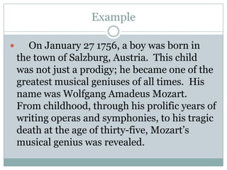 Example     On January 27 1756, a boy was born in the town of Salzburg, Austria.  This child was not just a prodigy; he became one of the greatest musical geniuses of all times.  His name was Wolfgang Amadeus Mozart.  From childhood, through his prolific years of writing operas and symphonies, to his tragic death at the age of thirty-five, Mozart’s musical genius was revealed.
