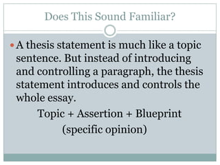 Does This Sound Familiar?A thesis statement is much like a topic sentence. But instead of introducing and controlling a paragraph, the thesis statement introduces and controls the whole essay.Topic + Assertion + Blueprint                    (specific opinion)  