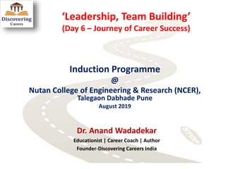 ‘Leadership, Team Building’
(Day 6 – Journey of Career Success)
Induction Programme
@
Nutan College of Engineering & Research (NCER),
Talegaon Dabhade Pune
August 2019
Dr. Anand Wadadekar
Educationist | Career Coach | Author
Founder-Discovering Careers India
 