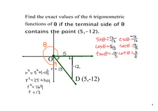 Find the exact values of the 6 trigonometric 
functions of θ if the terminal side of θ
contains the point (5,-12).


       θ

           O


                      D (5,­12)


                                                1
 