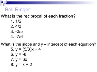 Bell Ringer What is the reciprocal of each fraction? 1. 1/2 2. 4/3 3. -2/5 4. -7/6 What is the slope and y – intercept of each equation? 5. y = (5/3)x + 4 6. y = -8 7. y = 6x 8. y = x + 2 
