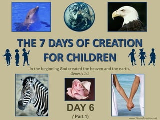 THE 7 DAYS OF CREATION
     FOR CHILDREN
  In the beginning God created the heaven and the earth.
                        Genesis 1:1




                     DAY 6
                        ( Part 1)                      www.7daysofcreation.net
 