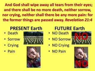 And God shall wipe away all tears from their eyes;
 and there shall be no more death, neither sorrow,
nor crying, neither shall there be any more pain: for
the former things are passed away. Revelation 21:4

      PRESENT Earth             FUTURE Earth
 •   Death                 •   NO Death
 •   Sorrow                •   NO Sorrow   NO
 •   Crying                •   NO Crying
 •   Pain                  •   NO Pain


                                           NO
 