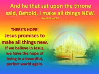 And he that sat upon the throne
 said, Behold, I make all things NEW.
                      Revelation 21:5



    THERE’S HOPE!
 Jesus promises to
make all things new.
 If we believe in Jesus,
  we have the hope of
  being in a beautiful,
  perfect world again.
 