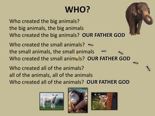 WHO?
Who created the big animals?
the big animals, the big animals
Who created the big animals? OUR FATHER GOD
Who created the small animals?
the small animals, the small animals
Who created the small animals? OUR FATHER GOD
Who created all of the animals?
all of the animals, all of the animals
Who created all of the animals? OUR FATHER GOD
 
