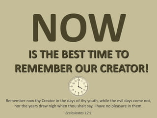 NOW
      IS THE BEST TIME TO
    REMEMBER OUR CREATOR!

Remember now thy Creator in the days of thy youth, while the evil days come not,
   nor the years draw nigh when thou shalt say, I have no pleasure in them.
                                Ecclesiastes 12:1
 