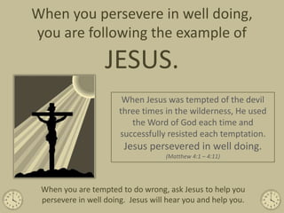 When you persevere in well doing,
you are following the example of
                   JESUS.
                        When Jesus was tempted of the devil
                       three times in the wilderness, He used
                          the Word of God each time and
                       successfully resisted each temptation.
                        Jesus persevered in well doing.
                                    (Matthew 4:1 – 4:11)




 When you are tempted to do wrong, ask Jesus to help you
 persevere in well doing. Jesus will hear you and help you.
 