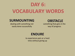 DAY 6:
  VOCABULARY WORDS
SURMOUNTING                               OBSTACLE
dealing with something not           something that gets in the
 easily done successfully                way of progress


                       ENDURE
                 to experience pain or a hard
                    time without giving up
 