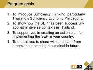 1. To introduce Sufficiency Thinking, particularly
Thailand’s Sufficiency Economy Philosophy.
2. To show how the SEP has been successfully
applied in diverse contexts in Thailand.
3. To support you in creating an action plan for
implementing the SEP in your country.
4. To enable you to share with and learn from
others about creating a sustainable future.
Program goals
 