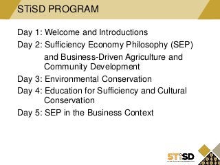 Day 1: Welcome and Introductions
Day 2: Sufficiency Economy Philosophy (SEP)
and Business-Driven Agriculture and
Community Development
Day 3: Environmental Conservation
Day 4: Education for Sufficiency and Cultural
Conservation
Day 5: SEP in the Business Context
STiSD PROGRAM
 