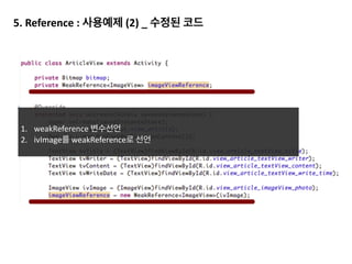 2.	
  	
  Bitmap	
  recycle()	
  호출
HoneyComb이후로 bitmap이 GC의 대상이 되기 때문에(처음 들은 것 같다면 background 참고) 참조만 끊어도 GC
이 되지만,	
  HoneyComb이전 혹은 확실히 하고 싶다면 recycle()을 통해 확실히 하는 것이 좋습니다.
Bitmap을 맴버로 선언한 경우
 