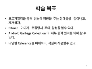 학습	
  목표	
  
• 프로파일러를	
  통해	
  	
  성능에	
  영향을	
  	
  주는	
  장애물을	
  	
  	
  찾아내고,	
  	
  
제거하자.	
  	
  	
  	
  	
  	
  	
  	
  	
  
• BItmap	
  	
  	
  이미지	
  	
  	
  핸들링시	
  	
  주의	
  	
  할점을	
  알수	
  있다.	
  	
  	
  	
  	
  	
  	
  	
  	
  	
  	
  	
  	
  	
  	
  	
  	
  
• AndroId	
  Garbage	
  CollectIon	
  의	
  	
  내부	
  동작	
  원리를	
  이해	
  할	
  수	
  
있다.	
  	
  	
  
• 다양한	
  Reference를	
  이해하고,	
  적절히	
  사용할수	
  있다.	
  	
  	
  	
  	
  	
  	
  
4
 