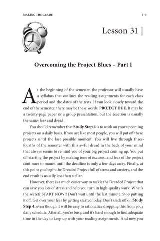 119
MAKING THE GRADE
Lesson 31 |
Overcoming the Project Blues – Part I
A
t the beginning of the semester, the professor will usually have
a syllabus that outlines the reading assignments for each class
period and the dates of the tests. If you look closely toward the
end of the semester, there may be these words: PROJECT DUE. It may be
a twenty-page paper or a group presentation, but the reaction is usually
the same: fear and dread.
You should remember that Study Step 4 is to work on your upcoming
projects on a daily basis. If you are like most people, you will put off these
projects until the last possible moment. You will live through three-
fourths of the semester with this awful dread in the back of your mind
that always seems to remind you of your big project coming up. You put
off starting the project by making tons of excuses, and fear of the project
continues to mount until the deadline is only a few days away. Finally, at
this point you begin the Dreaded Project full of stress and anxiety, and the
end result is usually less than stellar.
However, there is a much easier way to tackle the Dreaded Project that
can save you lots of stress and help you turn in high-quality work. What’s
the secret? START NOW!! Don’t wait until the last minute. Stop putting
it off. Get over your fear by getting started today. Don’t slack off on Study
Step 4, even though it will be easy to rationalize dropping this from your
daily schedule. After all, you’re busy, and it’s hard enough to find adequate
time in the day to keep up with your reading assignments. And now you
 