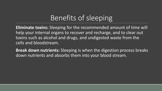 Benefits of sleeping
Eliminate toxins: Sleeping for the recommended amount of time will
help your internal organs to recover and recharge, and to clear out
toxins such as alcohol and drugs, and undigested waste from the
cells and bloodstream.
Break down nutrients: Sleeping is when the digestion process breaks
down nutrients and absorbs them into your blood stream.
 